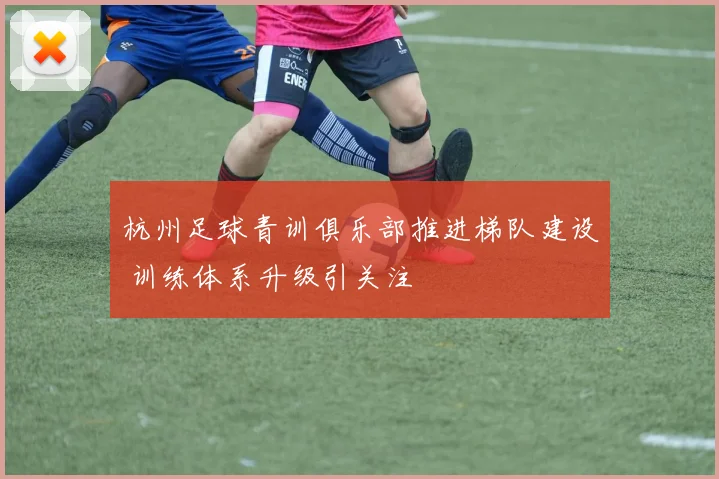 杭州足球青训俱乐部推进梯队建设 训练体系升级引关注