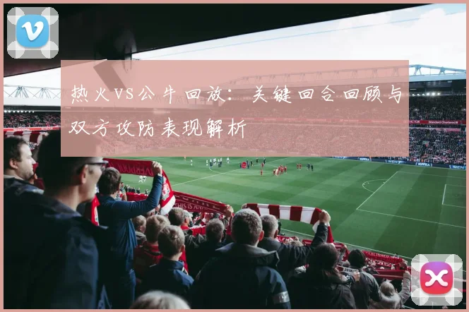热火vs公牛回放:关键回合回顾与双方攻防表现解析