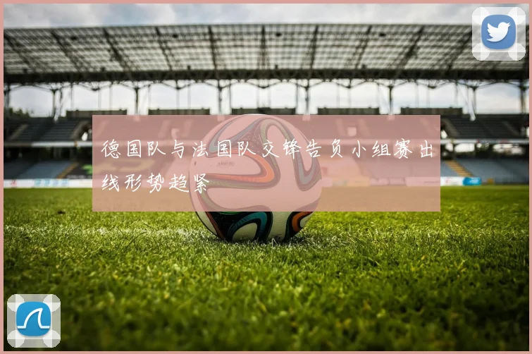 德国队与法国队交锋告负小组赛出线形势趋紧