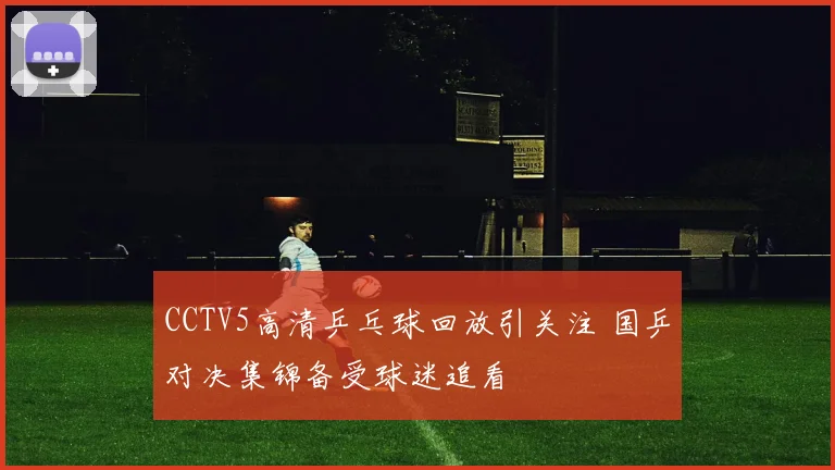 CCTV5高清乒乓球回放引关注 国乒对决集锦备受球迷追看