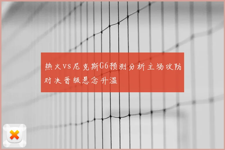 热火vs尼克斯G6预测分析主场攻防对决晋级悬念升温